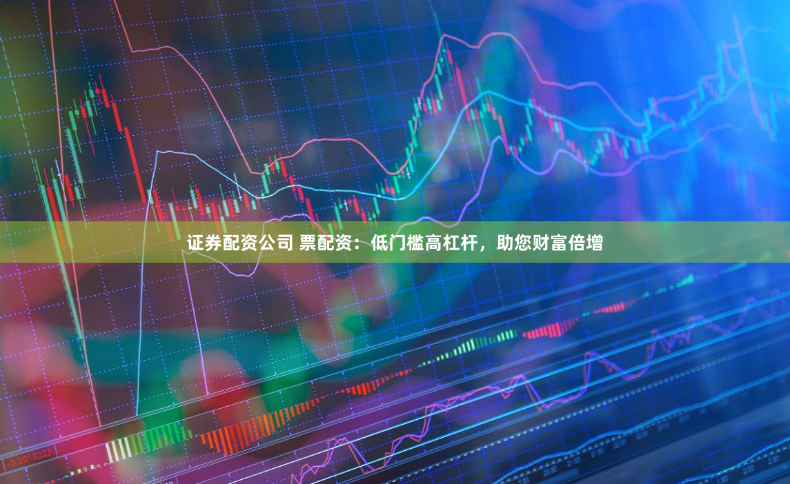 证券配资公司 票配资：低门槛高杠杆，助您财富倍增