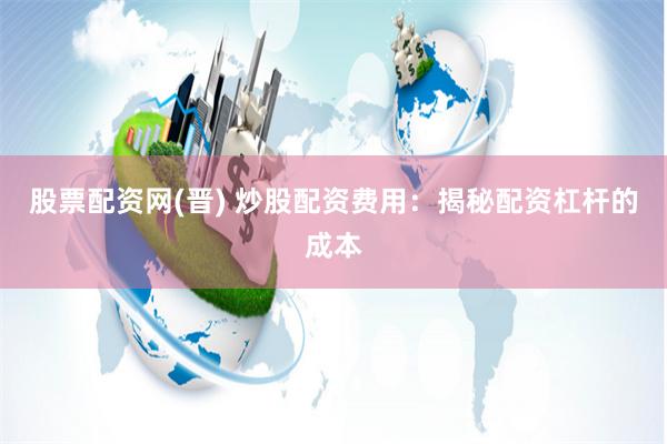 股票配资网(晋) 炒股配资费用：揭秘配资杠杆的成本