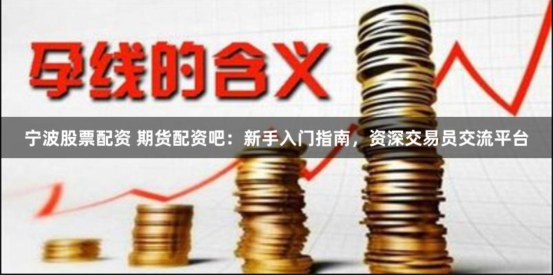 宁波股票配资 期货配资吧：新手入门指南，资深交易员交流平台