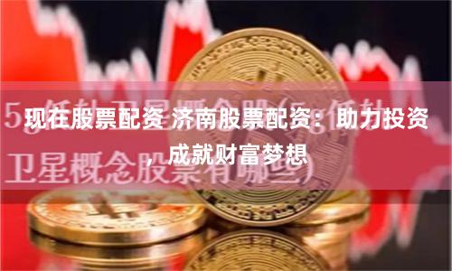 现在股票配资 济南股票配资：助力投资，成就财富梦想