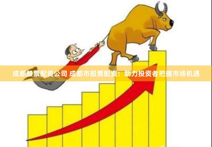 成都股票配资公司 成都市股票配资：助力投资者把握市场机遇