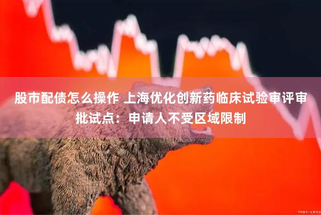股市配债怎么操作 上海优化创新药临床试验审评审批试点：申请人不受区域限制