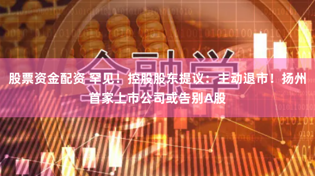 股票资金配资 罕见！控股股东提议：主动退市！扬州首家上市公司或告别A股