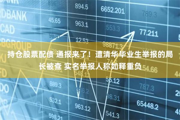 持仓股票配债 通报来了！遭清华毕业生举报的局长被查 实名举报人称如释重负
