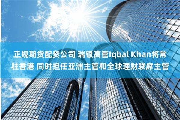 正规期货配资公司 瑞银高管Iqbal Khan将常驻香港 同时担任亚洲主管和全球理财联席主管
