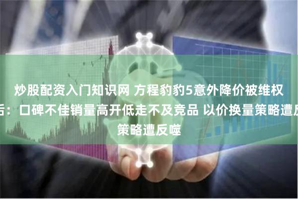 炒股配资入门知识网 方程豹豹5意外降价被维权背后：口碑不佳销量高开低走不及竞品 以价换量策略遭反噬