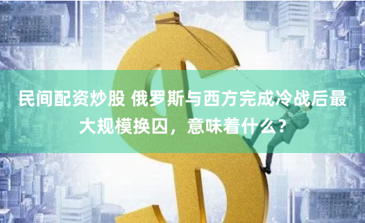 民间配资炒股 俄罗斯与西方完成冷战后最大规模换囚，意味着什么？