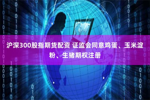 沪深300股指期货配资 证监会同意鸡蛋、玉米淀粉、生猪期权注册