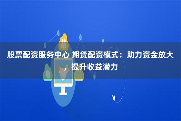 股票配资服务中心 期货配资模式：助力资金放大，提升收益潜力