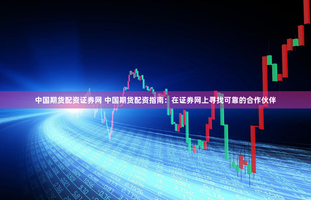 中国期货配资证券网 中国期货配资指南：在证券网上寻找可靠的合作伙伴