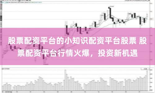 股票配资平台的小知识配资平台股票 股票配资平台行情火爆，投资新机遇