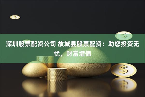深圳股票配资公司 故城县股票配资：助您投资无忧，财富增值