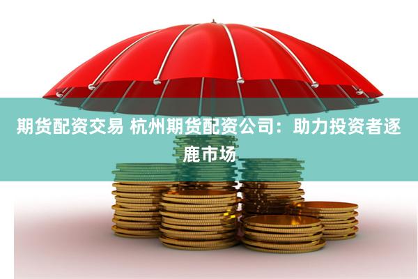 期货配资交易 杭州期货配资公司：助力投资者逐鹿市场
