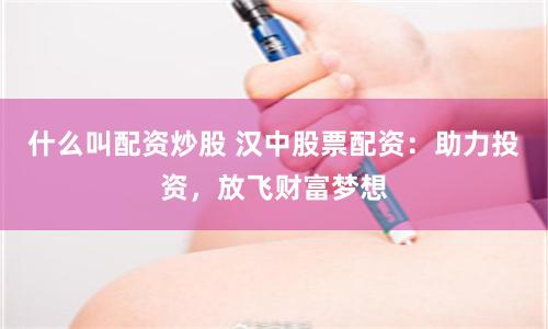 什么叫配资炒股 汉中股票配资：助力投资，放飞财富梦想
