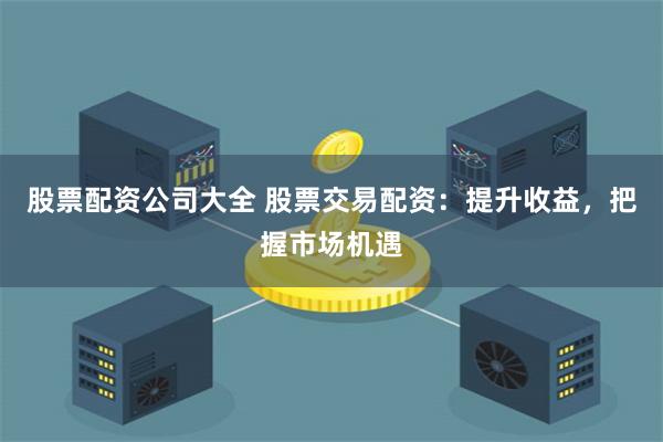 股票配资公司大全 股票交易配资：提升收益，把握市场机遇
