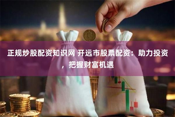 正规炒股配资知识网 开远市股票配资：助力投资，把握财富机遇