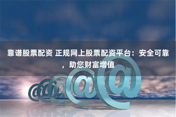 靠谱股票配资 正规网上股票配资平台：安全可靠，助您财富增值