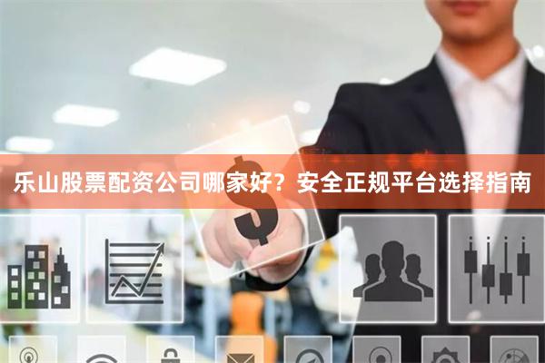 乐山股票配资公司哪家好？安全正规平台选择指南
